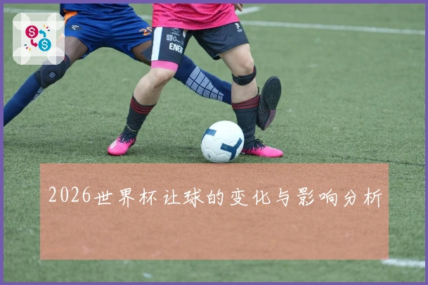 2026世界杯让球的变化与影响分析